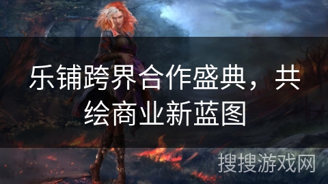 乐铺跨界合作盛典，共绘商业新蓝图