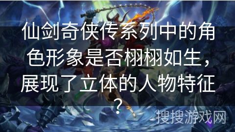 仙剑奇侠传系列中的角色形象是否栩栩如生，展现了立体的人物特征？