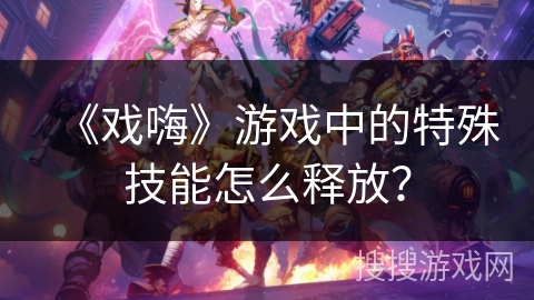 《戏嗨》游戏中的特殊技能怎么释放? 《戏嗨》游戏中的特殊技能怎么释放?