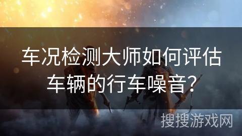车况检测大师如何评估车辆的行车噪音？