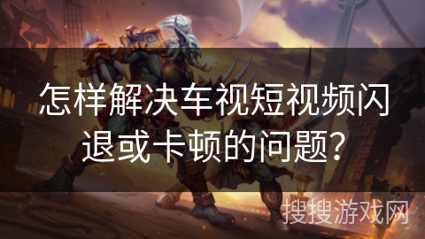 怎样解决车视短视频闪退或卡顿的问题？