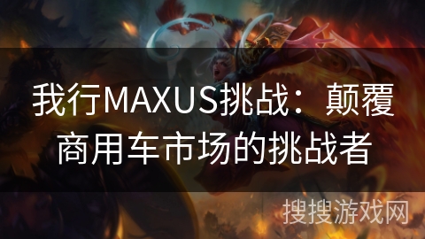 我行MAXUS挑战：颠覆商用车市场的挑战者