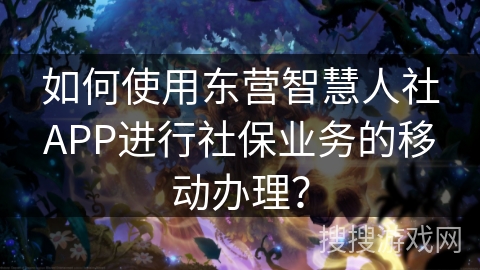 如何使用东营智慧人社APP进行社保业务的移动办理？
