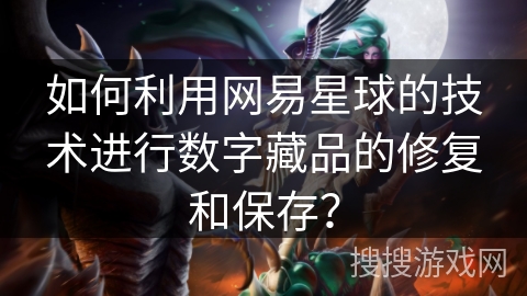 如何利用网易星球的技术进行数字藏品的修复和保存？