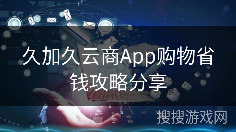 久加久云商App购物省钱攻略分享