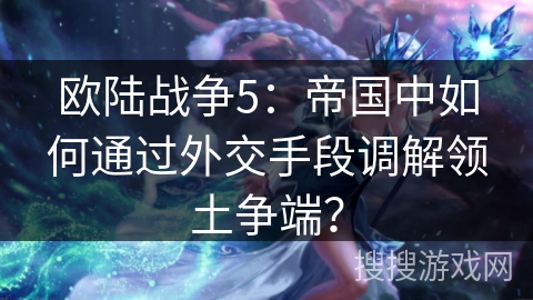 欧陆战争5：帝国中如何通过外交手段调解领土争端？