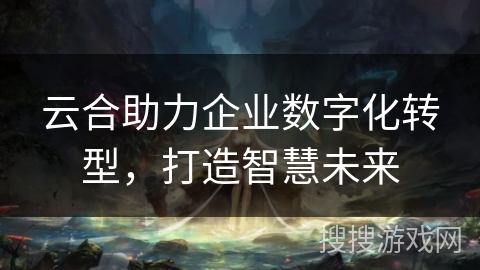 云合助力企业数字化转型，打造智慧未来