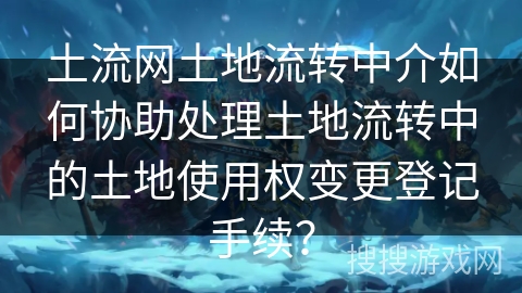 土流网土地流转中介如何协助处理土地流转中的土地使用权变更登记手续？