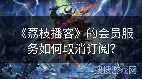 《荔枝播客》的会员服务如何取消订阅？