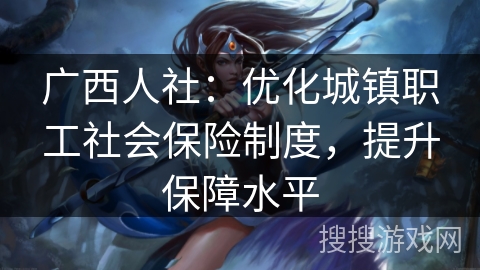 广西人社：优化城镇职工社会保险制度，提升保障水平