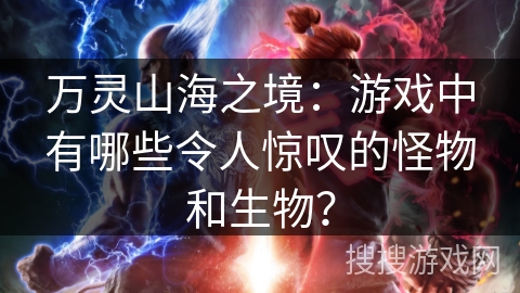 万灵山海之境：游戏中有哪些令人惊叹的怪物和生物？
