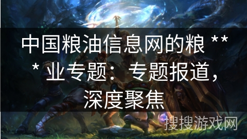 中国粮油信息网的粮 *** 业专题：专题报道，深度聚焦