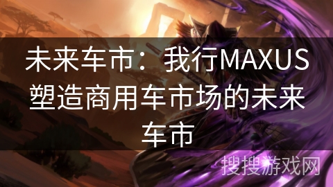 未来车市：我行MAXUS塑造商用车市场的未来车市