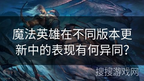 魔法英雄在不同版本更新中的表现有何异同？