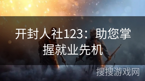 开封人社123：助您掌握就业先机