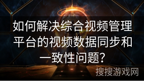 如何解决综合视频管理平台的视频数据同步和一致性问题？