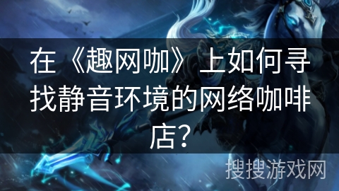 在《趣网咖》上如何寻找静音环境的网络咖啡店？