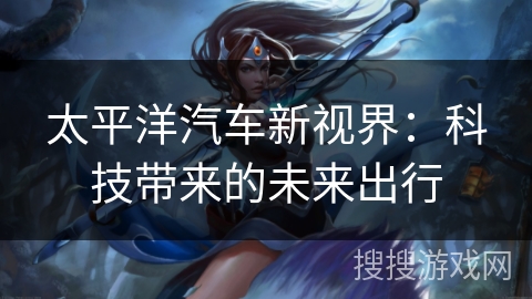 太平洋汽车新视界:科技带来的未来出行 太平洋汽车新视界:科技带来的未来出行