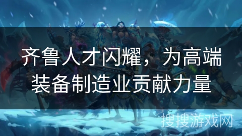 齐鲁人才闪耀，为高端装备制造业贡献力量