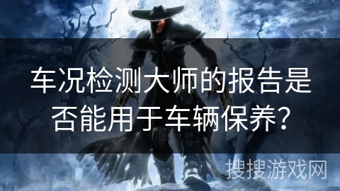车况检测大师的报告是否能用于车辆保养？