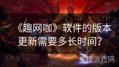 《趣网咖》软件的版本更新需要多长时间？