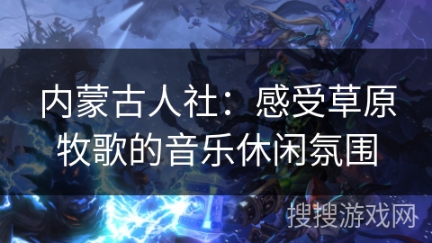 内蒙古人社：感受草原牧歌的音乐休闲氛围