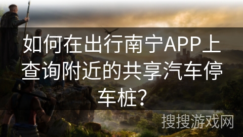 如何在出行南宁APP上查询附近的共享汽车停车桩？