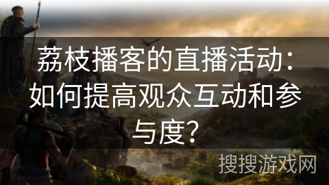 荔枝播客的直播活动：如何提高观众互动和参与度？