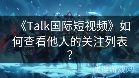 《Talk国际短视频》如何查看他人的关注列表？