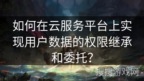 如何在云服务平台上实现用户数据的权限继承和委托？
