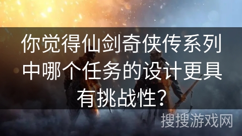 你觉得仙剑奇侠传系列中哪个任务的设计更具有挑战性？