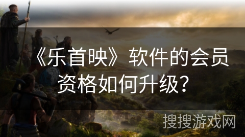 《乐首映》软件的会员资格如何升级? 《乐首映》软件的会员资格如何升级?