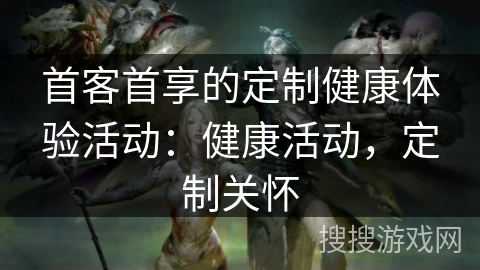 首客首享的定制健康体验活动：健康活动，定制关怀