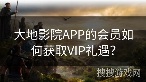 大地影院APP的会员如何获取VIP礼遇？