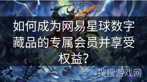 如何成为网易星球数字藏品的专属会员并享受权益？