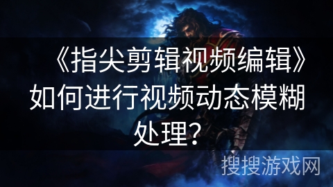 《指尖剪辑视频编辑》如何进行视频动态模糊处理? 《指尖剪辑视频编辑》如何进行视频动态模糊处理?
