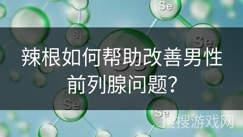 辣根如何帮助改善男性前列腺问题？