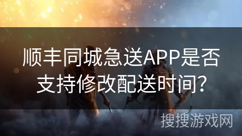 顺丰同城急送APP是否支持修改配送时间？