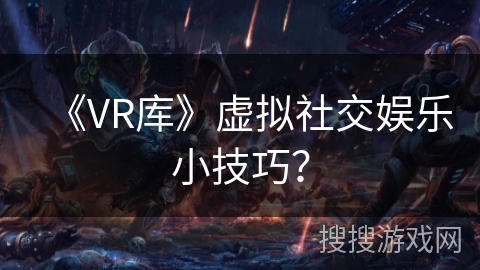 《VR库》虚拟社交娱乐小技巧? 《VR库》虚拟社交娱乐小技巧?