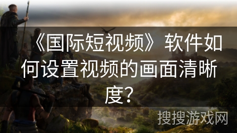 《国际短视频》软件如何设置视频的画面清晰度？