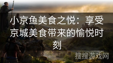 小京鱼美食之悦：享受京城美食带来的愉悦时刻