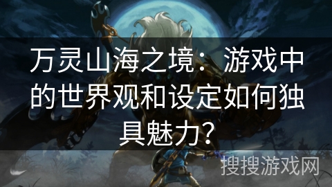万灵山海之境：游戏中的世界观和设定如何独具魅力？