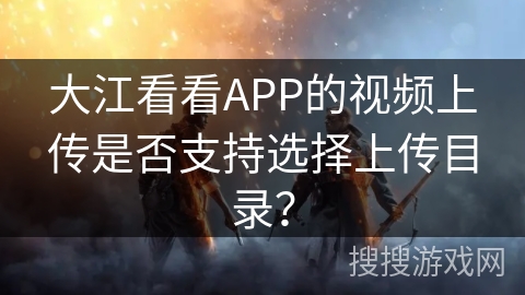 大江看看APP的视频上传是否支持选择上传目录? 大江看看APP的视频上传是否支持选择上传目录?