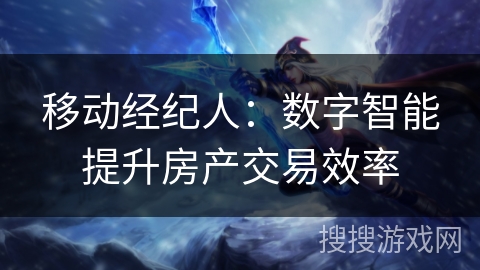移动经纪人:数字智能提升房产交易效率 移动经纪人:数字智能提升房产交易效率