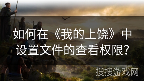 如何在《我的上饶》中设置文件的查看权限? 如何在《我的上饶》中设置文件的查看权限?
