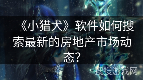 《小猎犬》软件如何搜索最新的房地产市场动态？