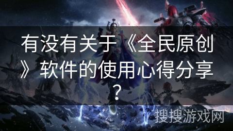 有没有关于《全民原创》软件的使用心得分享? 有没有关于《全民原创》软件的使用心得分享?