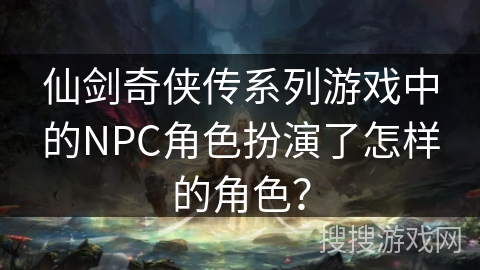 仙剑奇侠传系列游戏中的NPC角色扮演了怎样的角色？