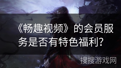 《畅趣视频》的会员服务是否有特色福利？