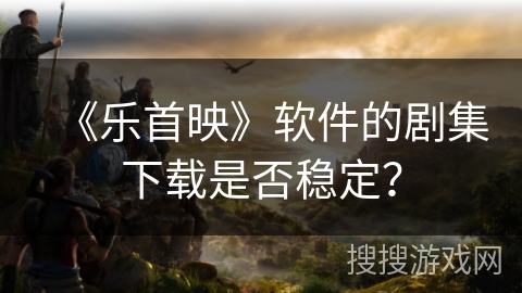 《乐首映》软件的剧集下载是否稳定？